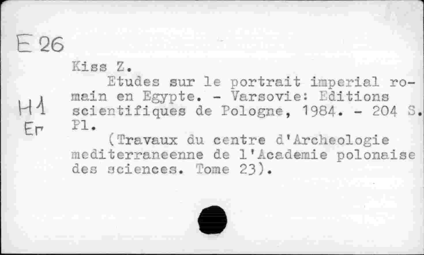 ﻿Е 26
НА
Er
Kiss Z.
Etudes sur le portrait imperial romain en Egypte. - Varsovie: Editions scientifiques de Pologne, 1984. - 204 S. PI.
(Travaux du centre d’Archéologie méditerranéenne de 1'Academie polonaise des sciences. Tome 23).